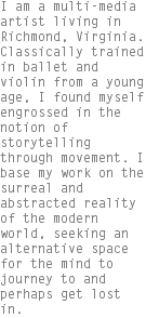 I am a multi-media artist living in Richmond, Virginia. Classically trained in ballet and violin from a young age, I found myself engrossed in the notion of storytelling through movement. I base my work on the surreal and abstracted reality of the modern world, seeking an alternative space for the mind to journey to and perhaps get lost in.